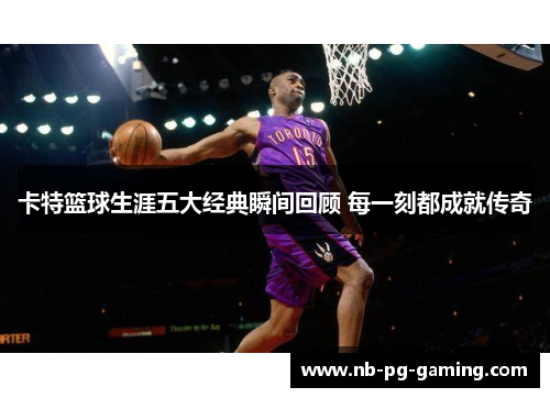 卡特篮球生涯五大经典瞬间回顾 每一刻都成就传奇