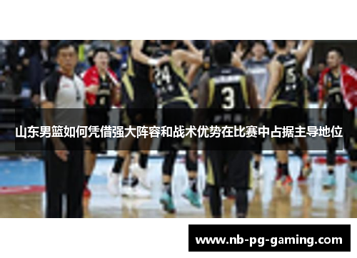 山东男篮如何凭借强大阵容和战术优势在比赛中占据主导地位