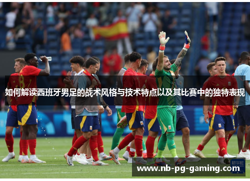 如何解读西班牙男足的战术风格与技术特点以及其比赛中的独特表现