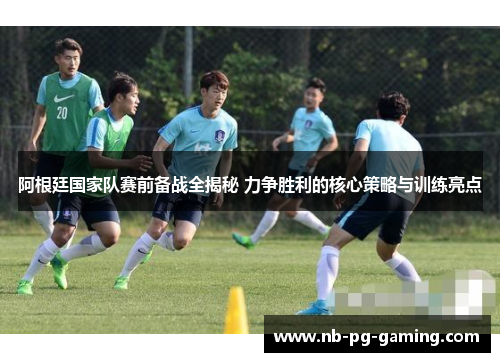 阿根廷国家队赛前备战全揭秘 力争胜利的核心策略与训练亮点