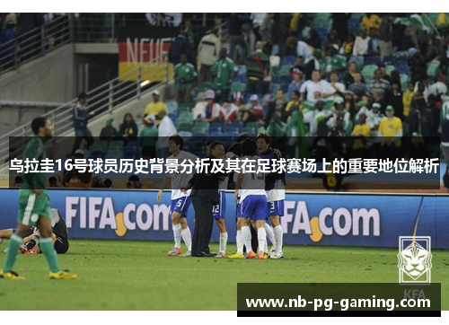 乌拉圭16号球员历史背景分析及其在足球赛场上的重要地位解析