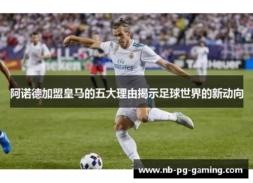 阿诺德加盟皇马的五大理由揭示足球世界的新动向