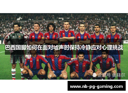 巴西国脚如何在面对嘘声时保持冷静应对心理挑战 巴西国脚如何在面对嘘声时保持冷静应对心理挑战