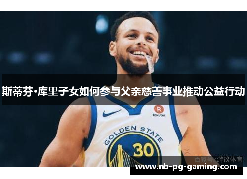 斯蒂芬·库里子女如何参与父亲慈善事业推动公益行动 斯蒂芬·库里子女如何参与父亲慈善事业推动公益行动
