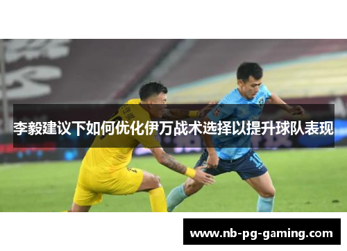 李毅建议下如何优化伊万战术选择以提升球队表现 李毅建议下如何优化伊万战术选择以提升球队表现