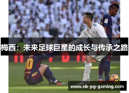 梅西:未来足球巨星的成长与传承之路 梅西:未来足球巨星的成长与传承之路
