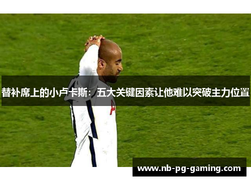 替补席上的小卢卡斯:五大关键因素让他难以突破主力位置 替补席上的小卢卡斯:五大关键因素让他难以突破主力位置
