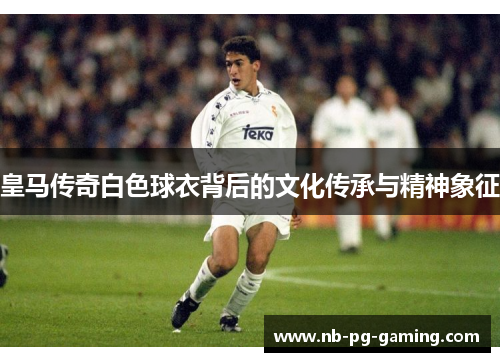 皇马传奇白色球衣背后的文化传承与精神象征 皇马传奇白色球衣背后的文化传承与精神象征