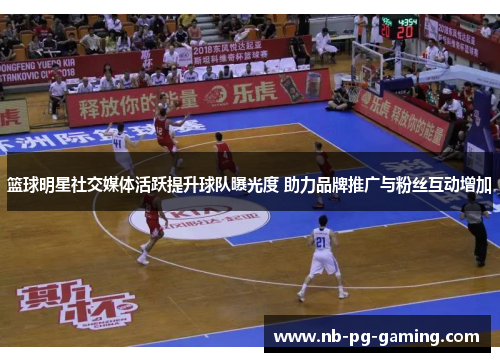 篮球明星社交媒体活跃提升球队曝光度 助力品牌推广与粉丝互动增加 篮球明星社交媒体活跃提升球队曝光度 助力品牌推广与粉丝互动增加
