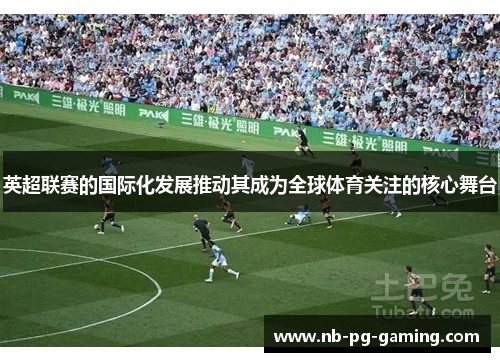 英超联赛的国际化发展推动其成为全球体育关注的核心舞台 英超联赛的国际化发展推动其成为全球体育关注的核心舞台