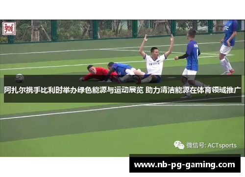 阿扎尔携手比利时举办绿色能源与运动展览 助力清洁能源在体育领域推广 阿扎尔携手比利时举办绿色能源与运动展览 助力清洁能源在体育领域推广