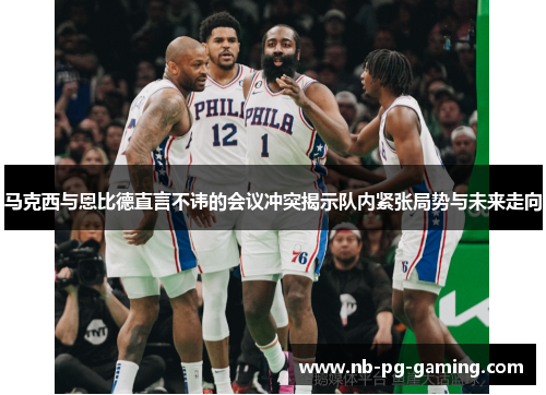 马克西与恩比德直言不讳的会议冲突揭示队内紧张局势与未来走向