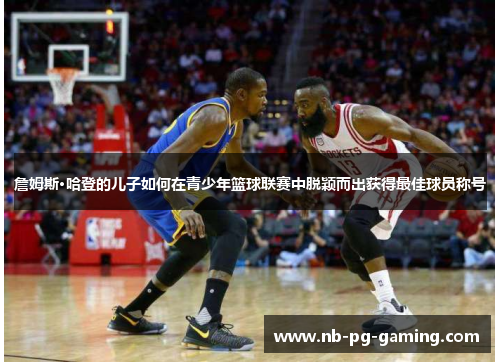 詹姆斯·哈登的儿子如何在青少年篮球联赛中脱颖而出获得最佳球员称号 詹姆斯·哈登的儿子如何在青少年篮球联赛中脱颖而出获得最佳球员称号