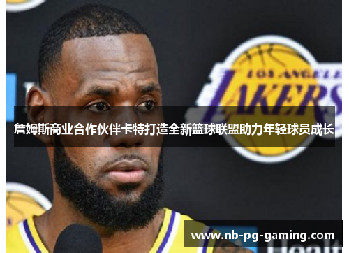 詹姆斯商业合作伙伴卡特打造全新篮球联盟助力年轻球员成长 詹姆斯商业合作伙伴卡特打造全新篮球联盟助力年轻球员成长