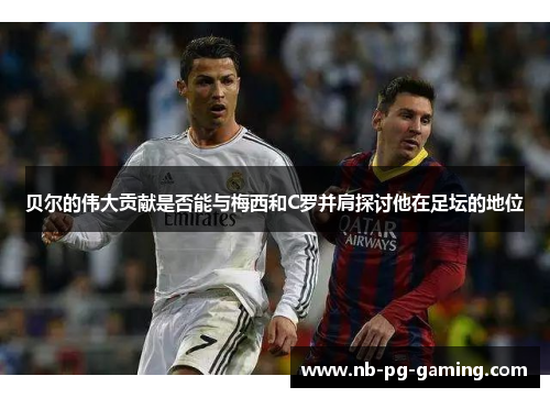 贝尔的伟大贡献是否能与梅西和C罗并肩探讨他在足坛的地位 贝尔的伟大贡献是否能与梅西和C罗并肩探讨他在足坛的地位