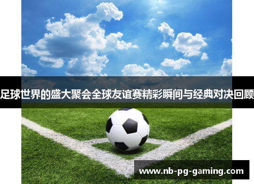 足球世界的盛大聚会全球友谊赛精彩瞬间与经典对决回顾 足球世界的盛大聚会全球友谊赛精彩瞬间与经典对决回顾