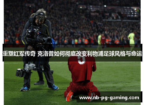 重塑红军传奇 克洛普如何彻底改变利物浦足球风格与命运
