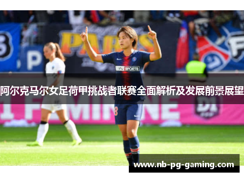 阿尔克马尔女足荷甲挑战者联赛全面解析及发展前景展望 阿尔克马尔女足荷甲挑战者联赛全面解析及发展前景展望