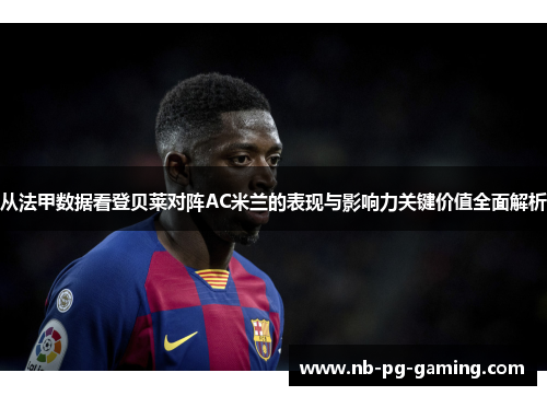 从法甲数据看登贝莱对阵AC米兰的表现与影响力关键价值全面解析 从法甲数据看登贝莱对阵AC米兰的表现与影响力关键价值全面解析