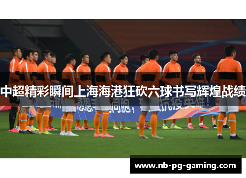 中超精彩瞬间上海海港狂砍六球书写辉煌战绩
