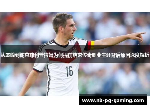 从巅峰到谢幕菲利普拉姆为何提前结束传奇职业生涯背后原因深度解析 从巅峰到谢幕菲利普拉姆为何提前结束传奇职业生涯背后原因深度解析